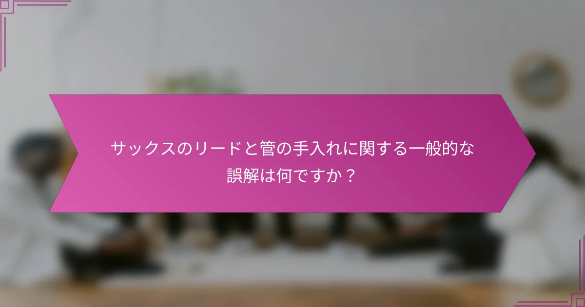サックスのリードと管の手入れに関する一般的な誤解は何ですか?